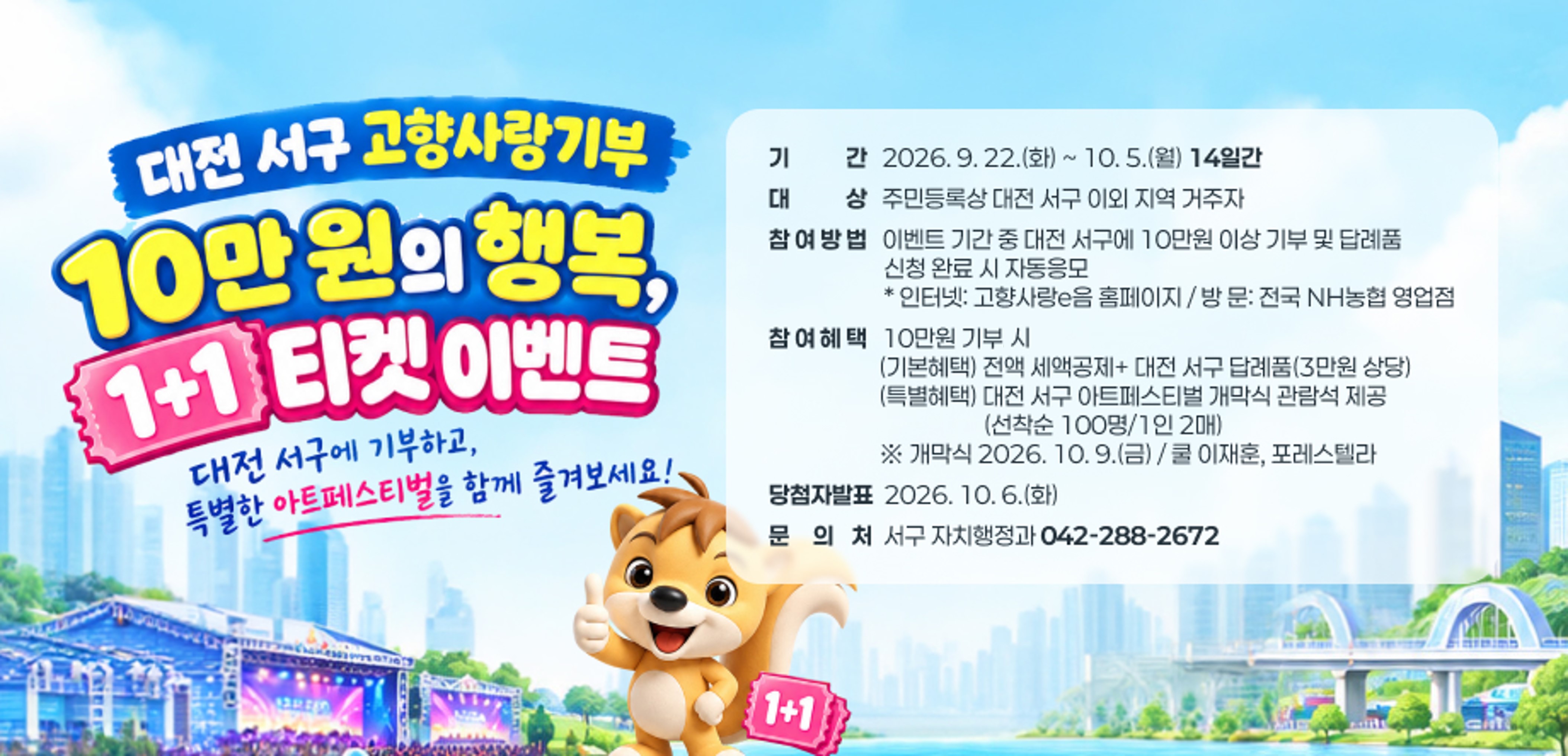 대전 서구 고향사랑기부 10만 원의 행복, 1+1티켓 이벤트
 1. 기    간: 2026. 9. 22.(화) ~ 10. 5.(월) 【14일간】
 2. 대    상: 주민등록상 대전 서구 이외 지역 거주자
 3. 참여방법: 이벤트 기간 중 대전 서구에 10만원 이상 기부 및  답례품 신청 완료 시 자동응모
   ☞ 인터넷: 고향사랑e음 홈페이지 / 방 문: 전국 NH농협 영업점
 4. 참여혜택: 10만원 기부시 
   (기본혜택) 전액 세액공제+ 대전 서구 답례품(3만원 상당)
   (특별혜택) 대전 서구 아트페스티벌 개막식 관람석 제공(선착순 100명/1인 2매)
   ※ 개막식 2026. 10. 9.(금) / 쿨 이재훈, 포레스텔라
 5. 당첨자발표: 2026. 10. 6.(화)
 6. 문 의 처: 서구 자치행정과(042-288-2672)