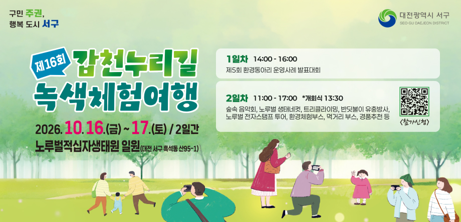 제16회 갑천누리길 녹색체험여행
-기간: 2026. 10. 16.~ 17./2일간
-장소: 노루벌적십자생태원 일원(대전 서구 흑석동 산95-1)
-1일차(14:00-16:00) 제5회 환경동아리 운영사례 발표대회
-2일차(11:00-17:00 *개회식 13:30) 숲속 음악회, 노루벌 생태네컷, 트리클라이밍, 반딧불이 유충방사, 노루벌 전자스탬프 투어, 환경체험부스, 먹거리 부스, 경품추천 등