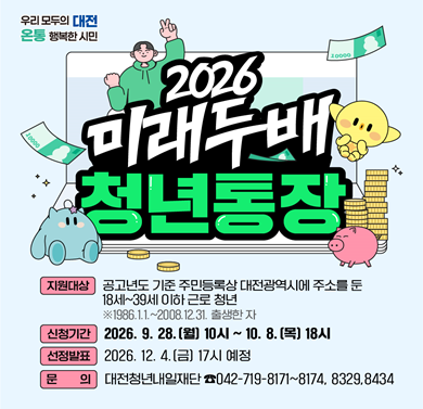 2026년 미래두배 청년통장
1. 지원대상: 공고년도 기준 주민등록상 대전광역시에 주소를 둔 19세~39게 이하 근로 청년
2. 접수기간: 2026. 9. 28. ~ 10. 8.
3. 신청방법: 대전청년포털 홈페이지 온라인 신청
4. 문의: 대전청년내일재단(042-719-8171~8174)
