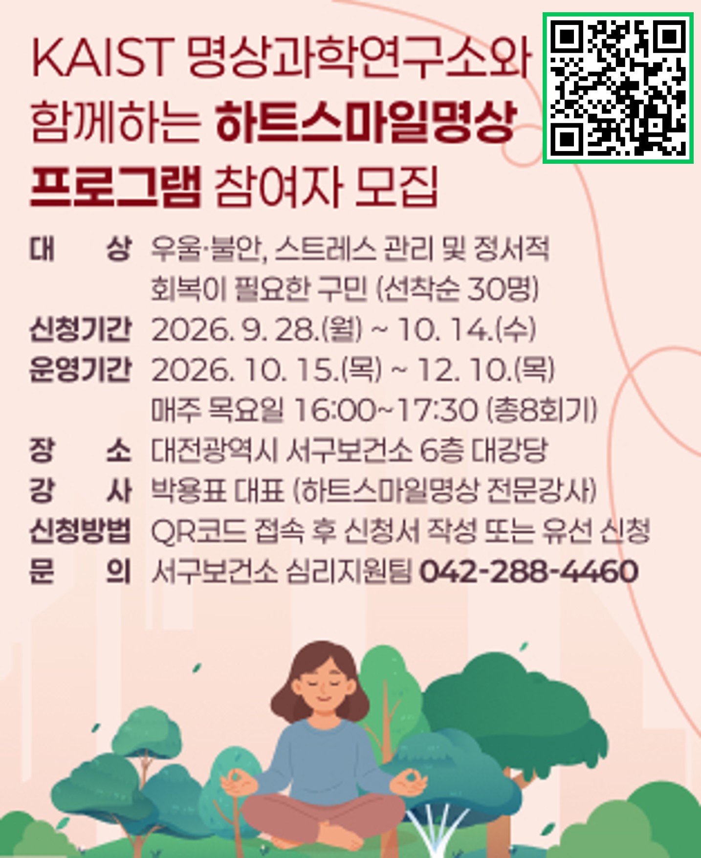 KAIST 명상과학연구소와 함께하는 「하트스마일명상」 프로그램 참여자 모집
- 대    상: 우울·불안, 스트레스 관리 및 정서적 회복이 필요한 구민 (선착순 30명)
- 신청기간: 2026. 9. 28.(월) ~ 10. 14.(수)
- 운영기간: 2026. 10. 15.(목) ~ 12. 10.(목) / 매주 목요일 16:00~17:30 (총8회기)
- 장소/강사: 대전광역시 서구보건소 6층 대강당 / 박용표 대표 (하트스마일명상 전문강사)
- 신청방법: QR코드 접속 후 신청서 작성 또는 유선 신청
- 문    의: 서구보건소 심리지원팀(042-288-4460)