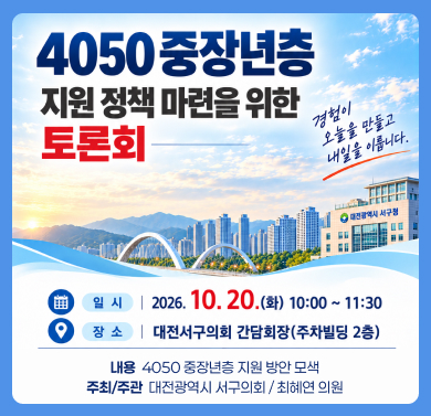 * 4050 중장년층 지원 정책 마련을 위한 토론회
 1. 일    시 : 2026. 10. 20.(화) 10:00
 2. 장    소 : 서구의회 간담회장(주차빌딩 2층)
 3. 내    용 : 4050 중장년층 지원 방안 모색
 4. 주최·주관 : 대전광역시 서구의회 / 최혜연 의원