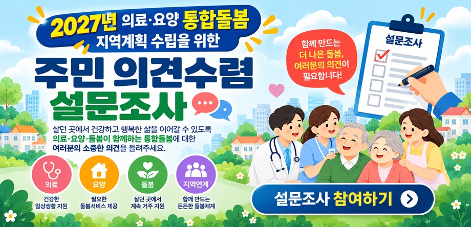 2027년 의료·요양 통합돌봄 지역계획 수립을 위한 주민 의견수렴 설문조사
1. 조사내용: 2027년 의료·요양 통합돌봄 지역계획 수립을 위한 주민 의견수렴
2. 조사기간: 2026. 10. 16. ~ 11. 14.
3. 참여대상: 서구 주민 누구나
4. 참여방법: 서구청 홈페이지 온라인 설문조사 참여
5. 주요내용: 통합돌봄 서비스 수요, 개선사항 및 신규·확대가 필요한 돌봄서비스 등
6. 문 의 처: 서구 통합돌봄과 돌봄정책팀(042-288-3052)