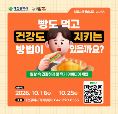 빵도 먹고 건강도 지키는 방법은 무엇일까요? (제 66호)
1. 설문기간 : 2026년 10월 16일(금) ~ 10월 25일(일)
2. 참여방법 : 대전시소 해당게시물 댓글 참여
3. 문의 : 대전광역시 자치행정과 (042)270-0533
※ 자세한 사항은 대전시소 홈페이지 해당게시물 참조