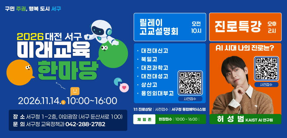 □ 2026 서구 미래교육한마당
  ○ 행사명: 2026 대전 서구 미래교육한마당
  ○ 일  시: 2026. 11. 14.(토) 10:00 ~ 16:00
  ○ 장  소: 서구청 1~2층, 야외광장 (서구 둔산서로 100)
  ○ 내  용: 진로특강(허성범 KAIST AI연구원), 고교설명회(대신고, 북일고, 대전과학고, 대성고, 상산고, 용인 외대부고), 1:1 진학상담, 미래교육 체험존 등 
  ○ 문  의: 서구청 교육정책과 (042-288-2782)