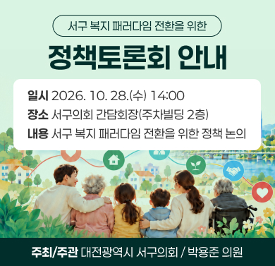 서구 복지 패러다임 전환을 위한 정책토론회 
 1. 일    시: 2026. 10. 28.(수) 14:00
 2. 장    소: 서구의회 간담회장(주차빌딩 2층)
 3. 내    용: 서구 복지 패러다임 전환을 위한 정책 논의
 4. 주최/주관: 대전광역시 서구의회 / 박용준 의원