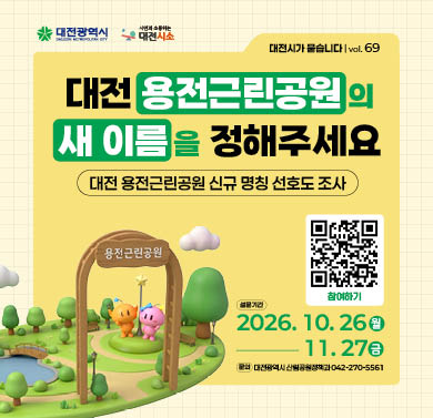 대전 용전근린공원의 새 이름을 정해주세요
1. 설문기간 : 2026년 10월 26일(월) ~ 11월 27일(금)
2. 참여방법 : 대전시소 해당게시물 참조하여 네이버폼 설문 제출
3. 문의 : 대전광역시 산림공원정책과 (042)270-5561
※ 자세한 사항은 대전시소 홈페이지 해당게시물 참조