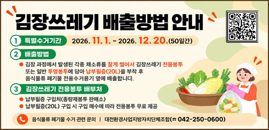 * 김장쓰레기 배출방법 안내
  - 특별수거기간: 2026. 11. 1. ~ 2026. 12. 20.(50일간) 
  - 배출방법
  - 김장 과정에서 발생된 각종 채소류를 잘게 썰어서 김장쓰레기 전용봉투 또는 일반 투명봉투에 담아 납부필증(20L)을 부착 후 음식물류 폐기물 전용수거용기 옆에 배출
  - 김장쓰레기 전용봉투 배부처
   - 납부필증 구입처(종량제봉투 판매소)
   - 납부필증(20L) 구입 시 구입 매수에 따라 전용봉투 무료 제공 

※ 음식물류 폐기물 수거 관련 문의: 대전환경사업지방자치단체조합(☎042-250-0600